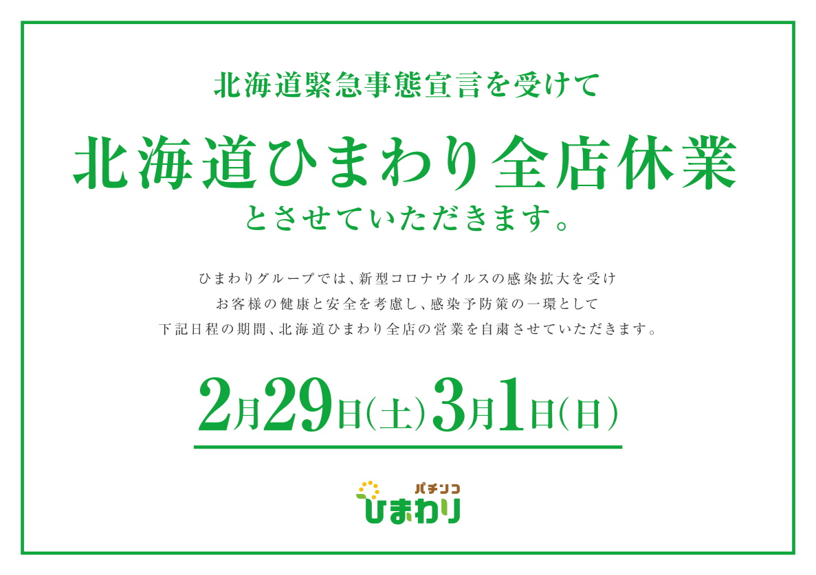 北海道緊急事態宣言を受けて北海道ひまわり全店休業とさせていただきます。ひまわりグループでは、新型コロナウイルスの感染拡大を受けお客様の健康と安全を考慮し、感染予防策の一環として下記日程の期間、北海道ひまわり全店の営業を自粛させていただきます。2月29日（土）3月1日（日）