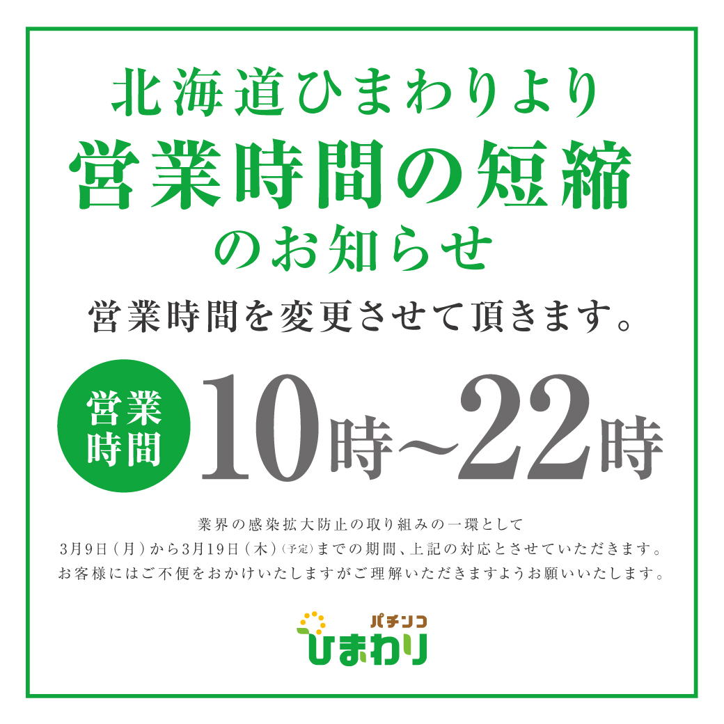 北海道ひまわりより営業時間の短縮のお知らせ 営業時間10時～22時 業界の感染拡大防止の取り組みの一環として3月9日（月）から3月19日（木）（予定）までの期間、上記の対応とさせていただきます。お客様にはご不便をおかけいたしますがご理解いただきますようお願いいたします。