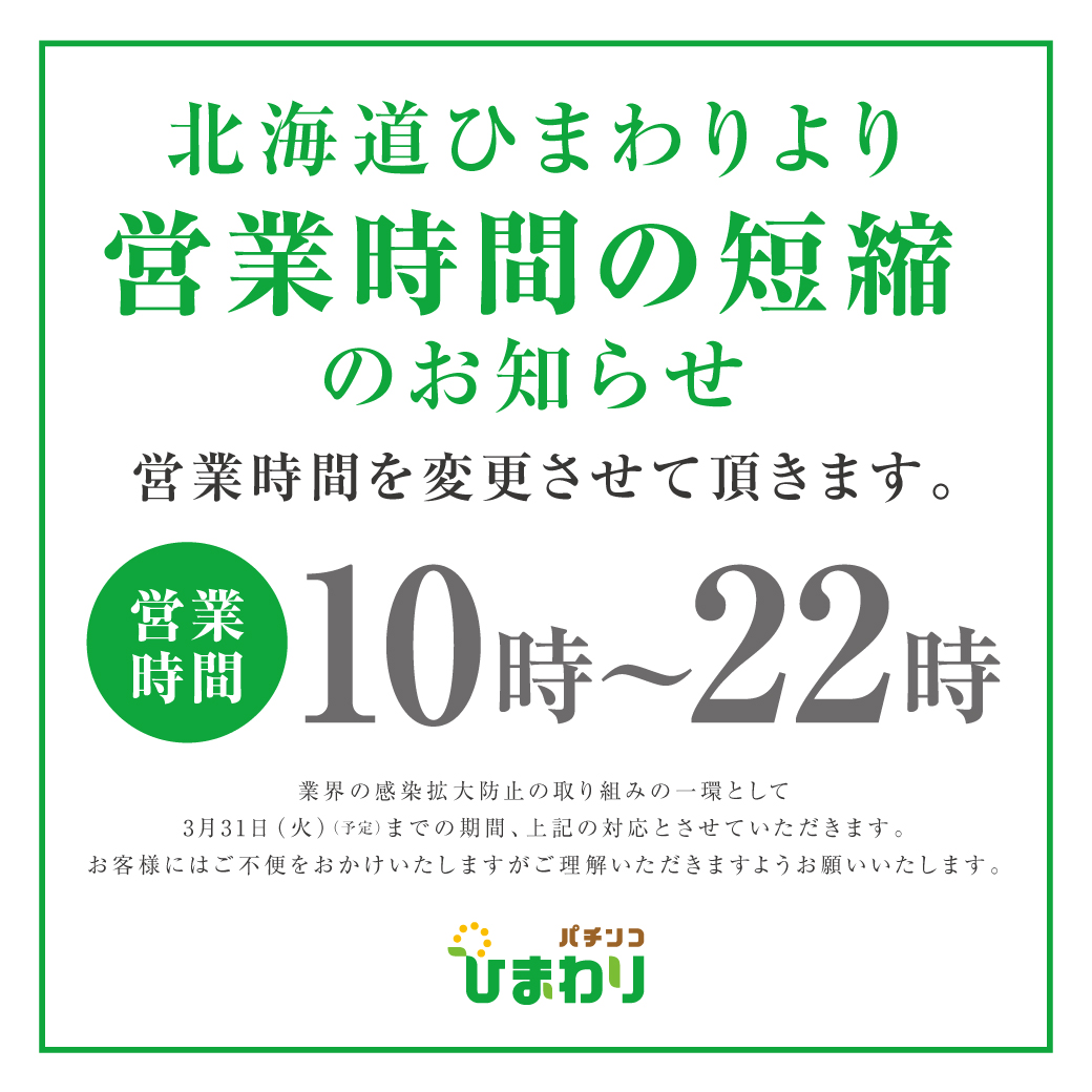 北海道ひまわりより営業時間の短縮のお知らせ 営業時間10時～22時 業界の感染拡大防止の取り組みの一環として3月31日（火）（予定）までの期間、上記の対応とさせていただきます。お客様にはご不便をおかけいたしますがご理解いただきますようお願いいたします。